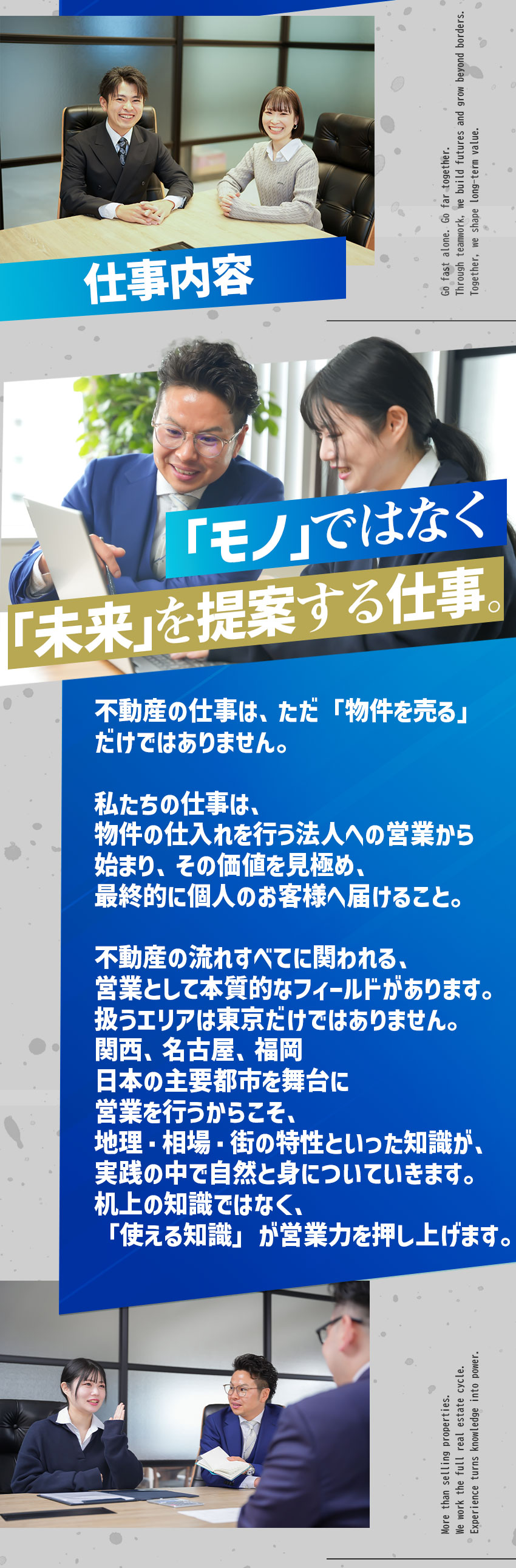 
「モノ」ではなく「未来」を提案する仕事。
不動産の仕事は、ただ「物件を売る」
だけではありません。

私たちの仕事は、
物件の仕入れを行う法人への営業から
始まり、その価値を見極め、
最終的に個人のお客様へ届けること。

不動産の流れすべてに関われる、
営業として本質的なフィールドがあります。
扱うエリアは東京だけではありません。
関西、名古屋、福岡
日本の主要都市を舞台に
営業を行うからこそ、
地理・相場・街の特性といった知識が、
実践の中で自然と身についていきます。
机上の知識ではなく、
「使える知識」が営業力を押し上げます。
