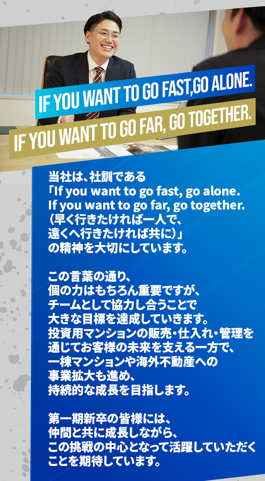 
If you want to go fast, go alone. If you want to go far, go together.
当社は、社訓である
「If you want to go fast, go alone. 
If you want to go far, go together.
（早く行きたければ一人で、
遠くへ行きたければ共に）」
の精神を大切にしています。

この言葉の通り、
個の力はもちろん重要ですが、
チームとして協力し合うことで
大きな目標を達成していきます。
投資用マンションの販売・仕入れ・管理を
通じてお客様の未来を支える一方で、
一棟マンションや海外不動産への
事業拡大も進め、
持続的な成長を目指します。

第一期新卒の皆様には、
仲間と共に成長しながら、
この挑戦の中心となって活躍していただく
ことを期待しています。
