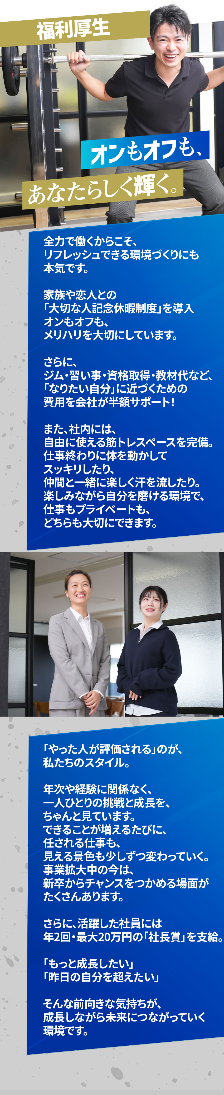 
福利厚生
オンもオフもあなたらしく輝く。
全力で働くからこそ、
リフレッシュできる環境づくりにも
本気です。

家族や恋人との
「大切な人記念休暇制度」を導入
オンもオフも、
メリハリを大切にしています。

さらに、
ジム・習い事・資格取得・教材代など、
「なりたい自分」に近づくための
費用を会社が半額サポート！

また、社内には、
自由に使える筋トレスペースを完備。
仕事終わりに体を動かして
スッキリしたり、
仲間と一緒に楽しく汗を流したり。
楽しみながら自分を磨ける環境で、
仕事もプライベートも、
どちらも大切にできます。

「やった人が評価される」のが、
私たちのスタイル。

年次や経験に関係なく、
一人ひとりの挑戦と成長を、
ちゃんと見ています。
できることが増えるたびに、
任される仕事も、
見える景色も少しずつ変わっていく。
事業拡大中の今は、
新卒からチャンスをつかめる場面が
たくさんあります。

さらに、活躍した社員には
年2回・最大20万円の「社長賞」を支給。

「もっと成長したい」
「昨日の自分を超えたい」

そんな前向きな気持ちが、
成長しながら未来につながっていく
環境です。
